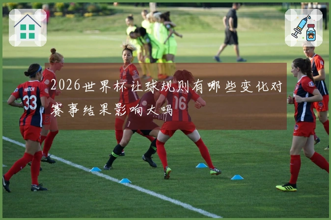 2026世界杯让球规则有哪些变化对赛事结果影响大吗
