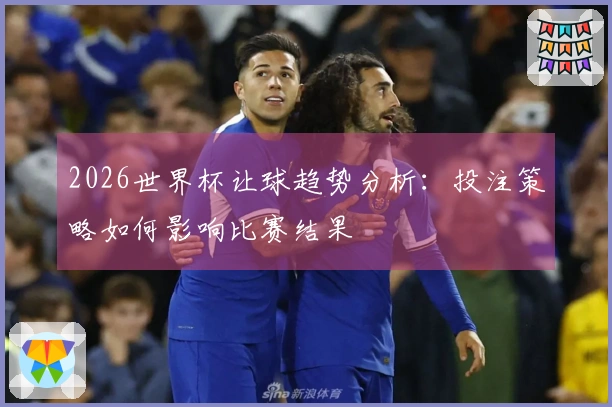 2026世界杯让球趋势分析：投注策略如何影响比赛结果