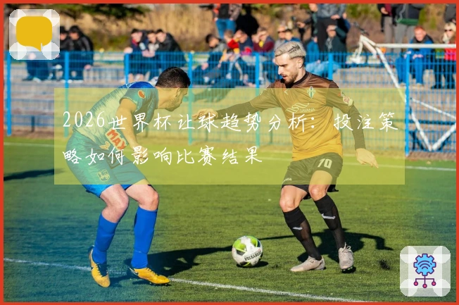 2026世界杯让球趋势分析：投注策略如何影响比赛结果