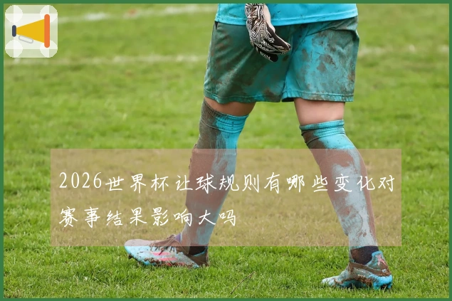 2026世界杯让球规则有哪些变化对赛事结果影响大吗