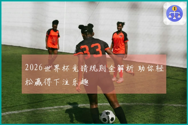 2026世界杯竞猜规则全解析 助你轻松赢得下注乐趣