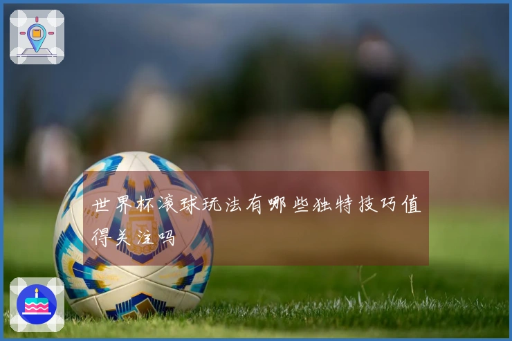 世界杯滚球玩法有哪些独特技巧值得关注吗